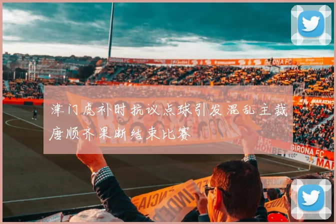 津门虎补时抗议点球引发混乱主裁唐顺齐果断结束比赛