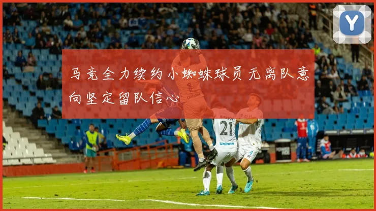 马竞全力续约小蜘蛛球员无离队意向坚定留队信心