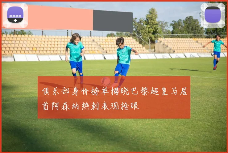 俱乐部身价榜单揭晓巴黎超皇马居首阿森纳热刺表现抢眼