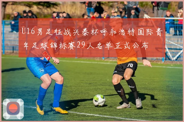 U16男足征战兴泰杯呼和浩特国际青年足球锦标赛29人名单正式公布