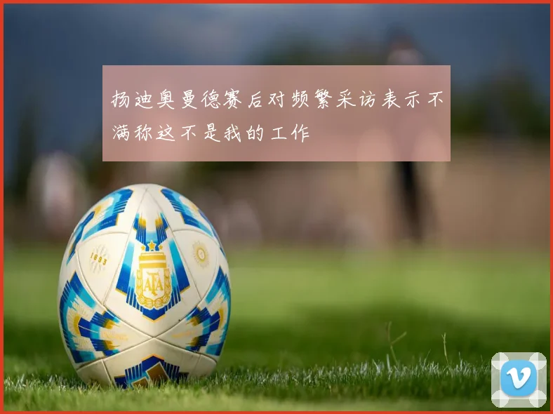 扬迪奥曼德赛后对频繁采访表示不满称这不是我的工作