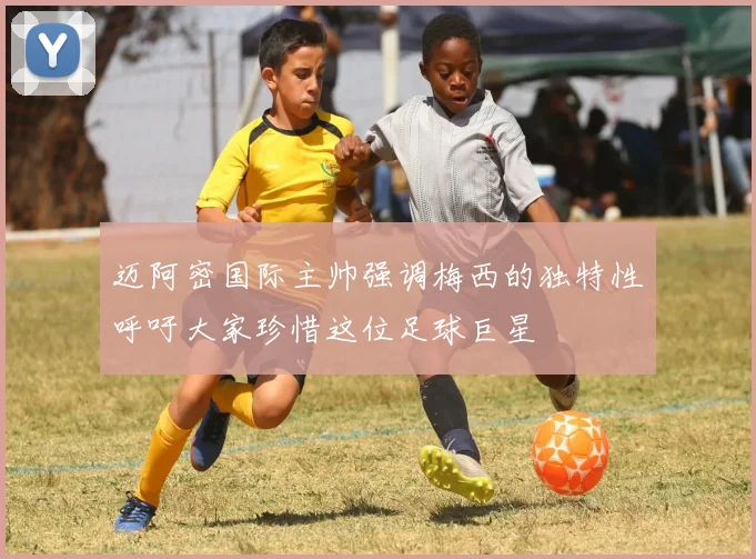 迈阿密国际主帅强调梅西的独特性呼吁大家珍惜这位足球巨星