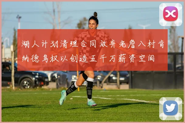 湖人计划清理合同放弃老詹八村肯纳德鸟权以创造五千万薪资空间