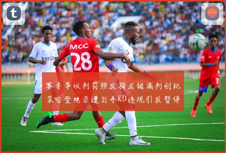 赛季争议判罚频发骑龙错漏判创纪录哈登绝杀遭打手KD违规引发暂停风波