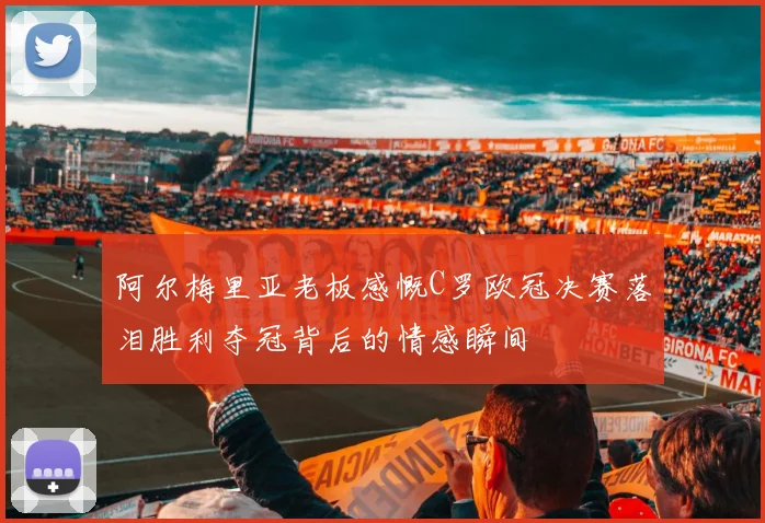 阿尔梅里亚老板感慨C罗欧冠决赛落泪胜利夺冠背后的情感瞬间