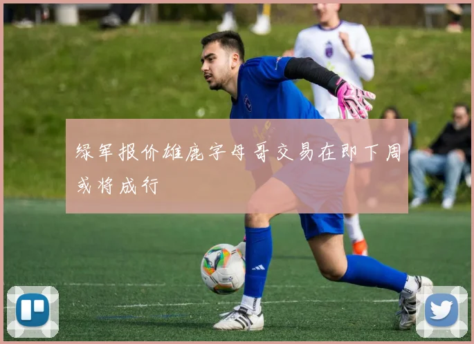 绿军报价雄鹿字母哥交易在即下周或将成行