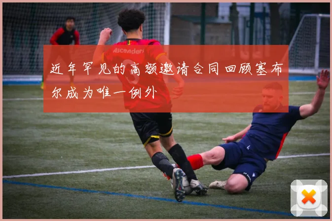 近年罕见的高额邀请合同回顾塞布尔成为唯一例外