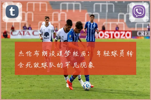 杰伦布朗谈追梦经历：年轻球员转会死敌球队的罕见现象