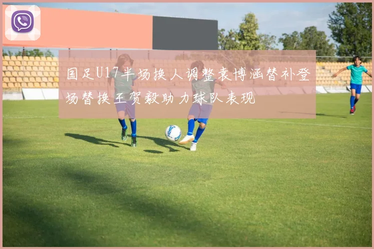 国足U17半场换人调整袁博涵替补登场替换王贺毅助力球队表现