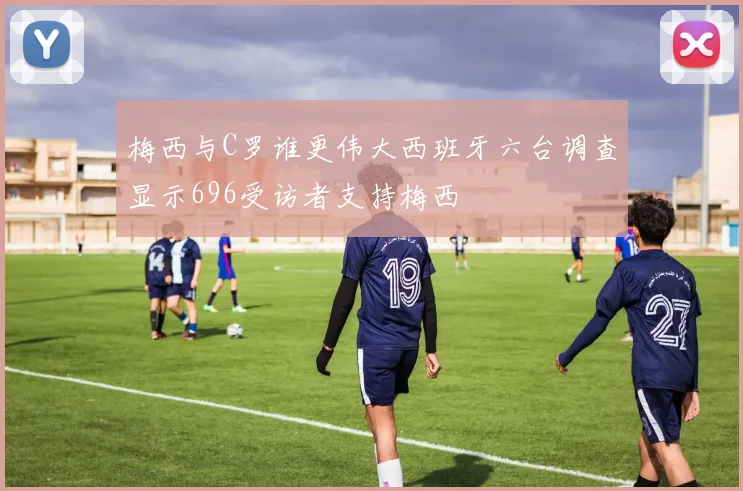 梅西与C罗谁更伟大西班牙六台调查显示696受访者支持梅西