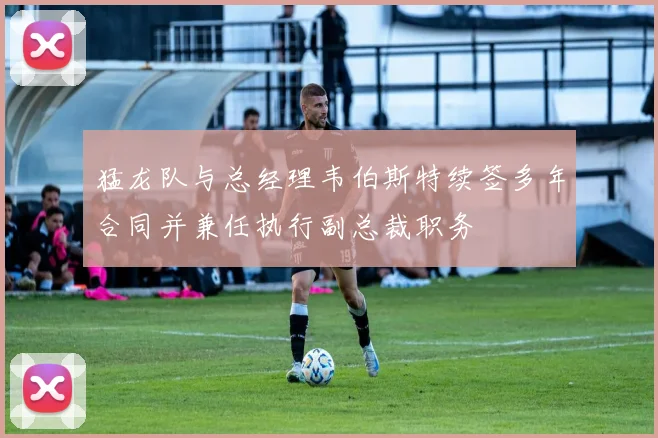 猛龙队与总经理韦伯斯特续签多年合同并兼任执行副总裁职务