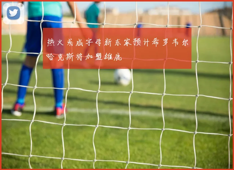 热火或成字母新东家预计希罗韦尔哈克斯将加盟雄鹿