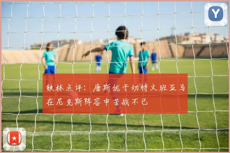 铁林点评：唐斯优于切特文班亚马在尼克斯阵容中苦战不已