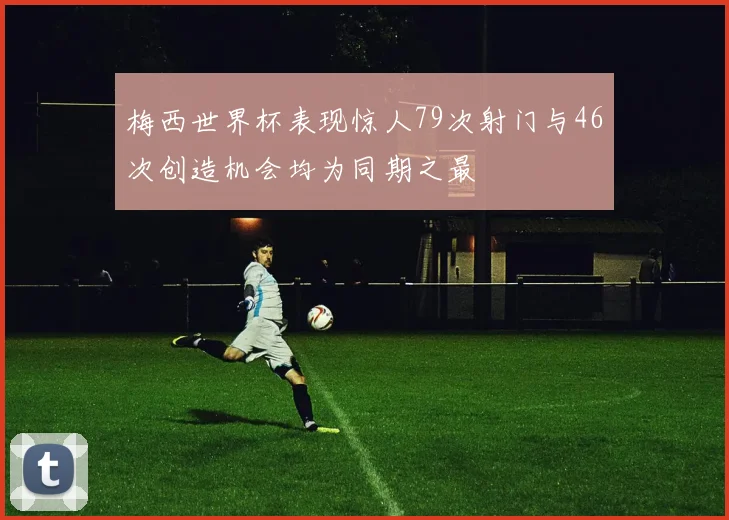 梅西世界杯表现惊人79次射门与46次创造机会均为同期之最