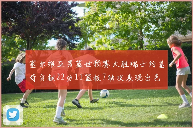 塞尔维亚男篮世预赛大胜瑞士约基奇贡献22分11篮板7助攻表现出色
