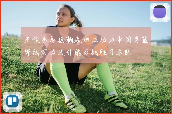 王俊杰与杨瀚森回归助力中国男篮锋线实力提升能否战胜日本队