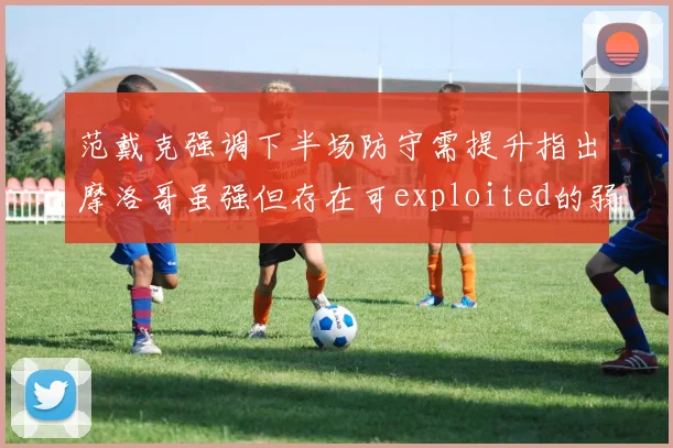 范戴克强调下半场防守需提升指出摩洛哥虽强但存在可exploited的弱点