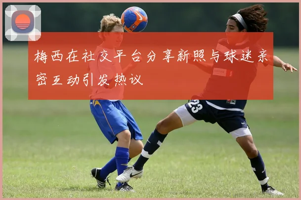 梅西在社交平台分享新照与球迷亲密互动引发热议