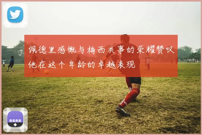 佩德里感慨与梅西共事的荣耀赞叹他在这个年龄的卓越表现
