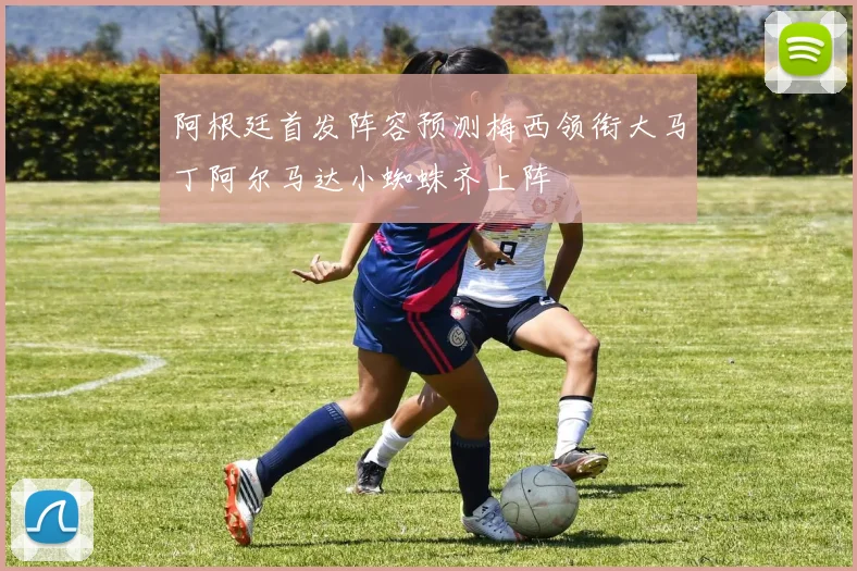 阿根廷首发阵容预测梅西领衔大马丁阿尔马达小蜘蛛齐上阵
