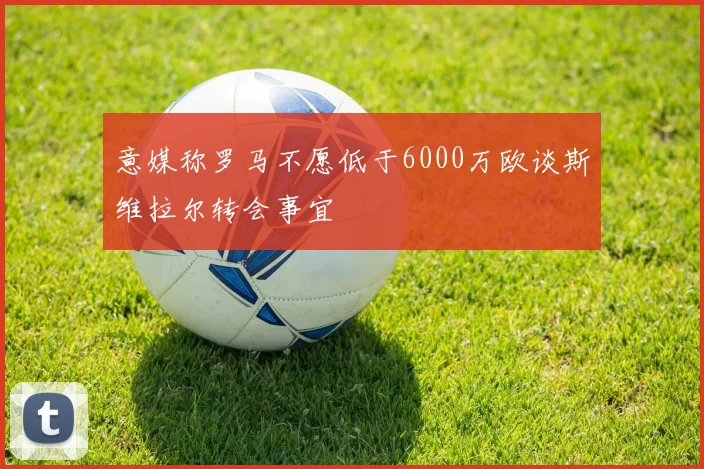 意媒称罗马不愿低于6000万欧谈斯维拉尔转会事宜