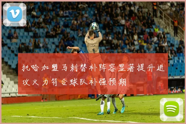 托哈加盟马刺替补阵容显著提升进攻火力符合球队补强预期