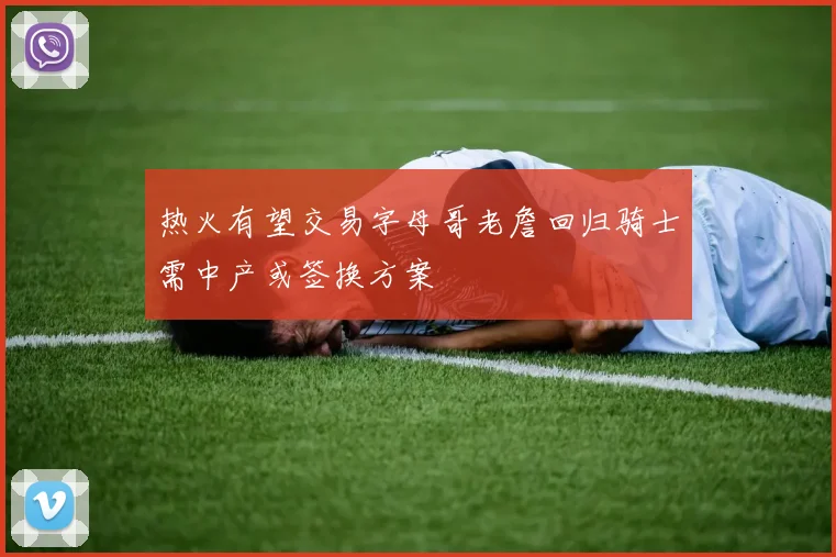 热火有望交易字母哥老詹回归骑士需中产或签换方案